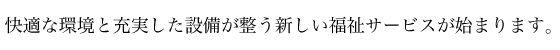 快適な環境と充実した設備が整う新しい福祉サービスが始まります。